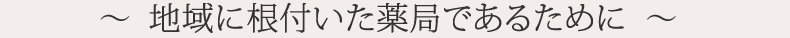 ～  地域に根付いた薬局であるために  ～