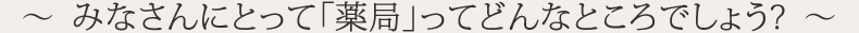 ～  みなさんにとって「薬局」ってどんなところでしょう?  ～