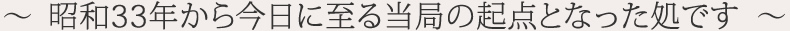 ～  昭和33年から今日に至る当局の起点となった処です  ～